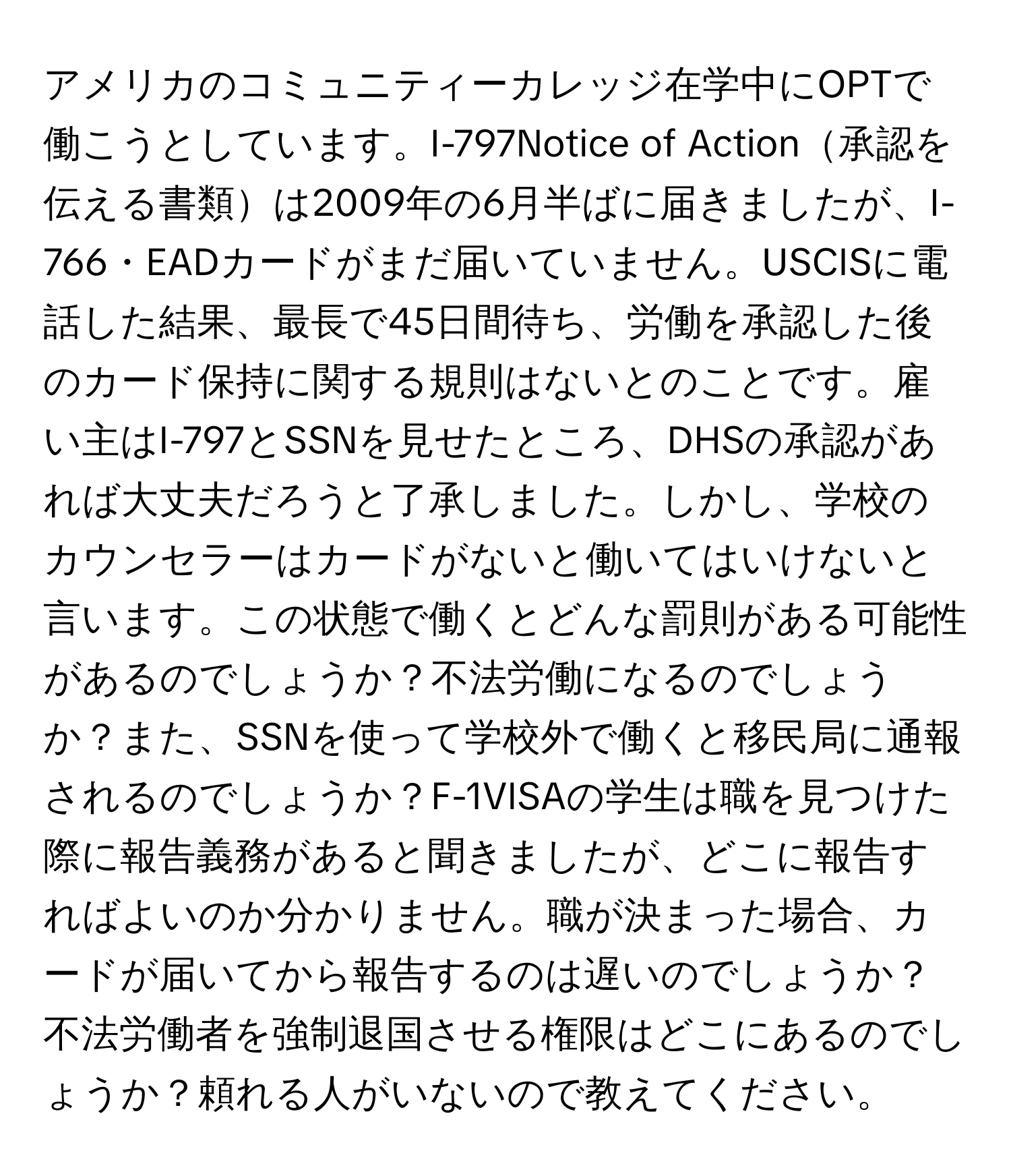 アメリカのコミュニティーカレッジ在学中にOPTで働こうとしています。I-797Notice of Action承認を伝える書類は2009年の6月半ばに届きましたが、I-766・EADカードがまだ届いていません。USCISに電話した結果、最長で45日間待ち、労働を承認した後のカード保持に関する規則はないとのことです。雇い主はI-797とSSNを見せたところ、DHSの承認があれば大丈夫だろうと了承しました。しかし、学校のカウンセラーはカードがないと働いてはいけないと言います。この状態で働くとどんな罰則がある可能性があるのでしょうか？不法労働になるのでしょうか？また、SSNを使って学校外で働くと移民局に通報されるのでしょうか？F-1VISAの学生は職を見つけた際に報告義務があると聞きましたが、どこに報告すればよいのか分かりません。職が決まった場合、カードが届いてから報告するのは遅いのでしょうか？不法労働者を強制退国させる権限はどこにあるのでしょうか？頼れる人がいないので教えてください。