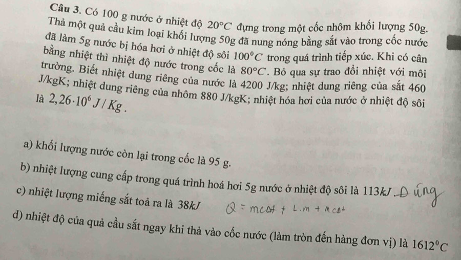 Có 100 g nước ở nhiệt độ 20°C đựng trong một cốc nhôm khối lượng 50g. 
Thả một quả cầu kim loại khối lượng 50g đã nung nóng bằng sắt vào trong cốc nước 
đã làm 5g nước bị hóa hơi ở nhiệt độ sôi 100°C trong quá trình tiếp xúc. Khi có cân 
bằng nhiệt thì nhiệt độ nước trong cốc là 80°C. Bỏ qua sự trao đổi nhiệt với môi 
trường. Biết nhiệt dung riêng của nước là 4200 J/kg; nhiệt dung riêng của sắt 460
J/kgK; nhiệt dung riêng của nhôm 880 J/kgK; nhiệt hóa hơi của nước ở nhiệt độ sôi 
là 2,26· 10^6J/Kg. 
a) khối lượng nước còn lại trong cốc là 95 g. 
b) nhiệt lượng cung cấp trong quá trình hoá hơi 5g nước ở nhiệt độ sôi là 113kJ
c) nhiệt lượng miếng sắt toả ra là 38kJ
d) nhiệt độ của quả cầu sắt ngay khi thả vào cốc nước (làm tròn đến hàng đơn vị) là 1612°C