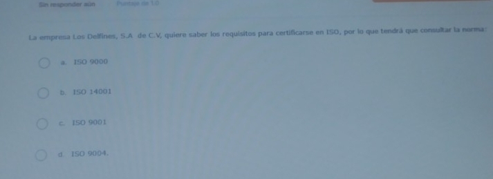 Sin responder aún Puntaje de 1.0
La empresa Los Delfines, S.A de C.V, quiere saber los requisitos para certificarse en ISO, por lo que tendrá que consultar la norma:
a. ISO 9000
b. ISO 14001
c. ISO 9001
d ISD 9004 。