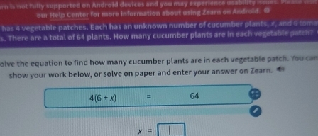 rn is not fully supported on Android devices and you may experience usability issues. 
our Help Center for more information about using Zearn on Android. O 
has 4 vegetable patches. Each has an unknown number of cucumber plants, x, and 6 tom 
s. There are a total of 64 plants. How many cucumber plants are in each vegetable patch? 
olve the equation to find how many cucumber plants are in each vegetable patch. You can 
show your work below, or solve on paper and enter your answer on Zearn.
4(6+x) ....... = 64
x=□