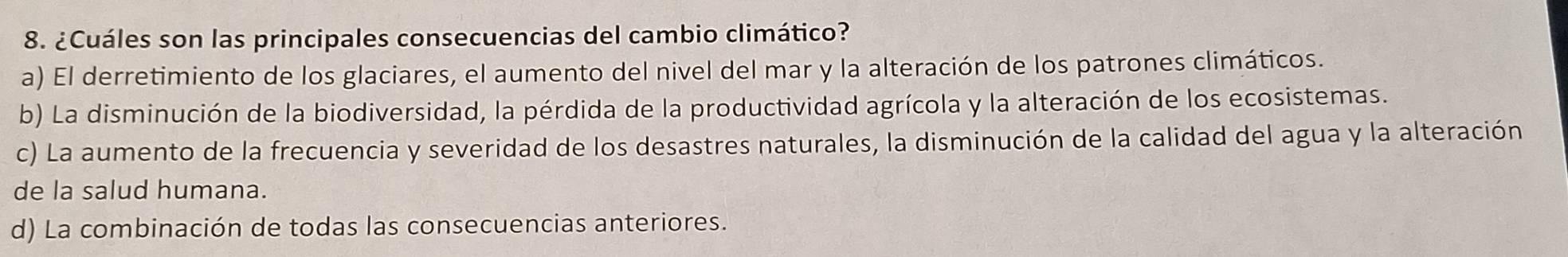 ¿Cuáles son las principales consecuencias del cambio climático?
a) El derretimiento de los glaciares, el aumento del nivel del mar y la alteración de los patrones climáticos.
b) La disminución de la biodiversidad, la pérdida de la productividad agrícola y la alteración de los ecosistemas.
c) La aumento de la frecuencia y severidad de los desastres naturales, la disminución de la calidad del agua y la alteración
de la salud humana.
d) La combinación de todas las consecuencias anteriores.