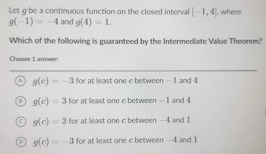 Let g be a continuous function on the closed interval [-1,4] , where
g(-1)=-4 and g(4)=1. 
Which of the following is guaranteed by the Intermediate Value Theorem?
Choose 1 answer:
A g(c)=-3 for at least one c between -1 and 4
g(c)=3 for at least one c between —1 and 4
g(c)=3 for at least one c between —4 and 1
D g(c)=-3 for at least one c between —4 and 1