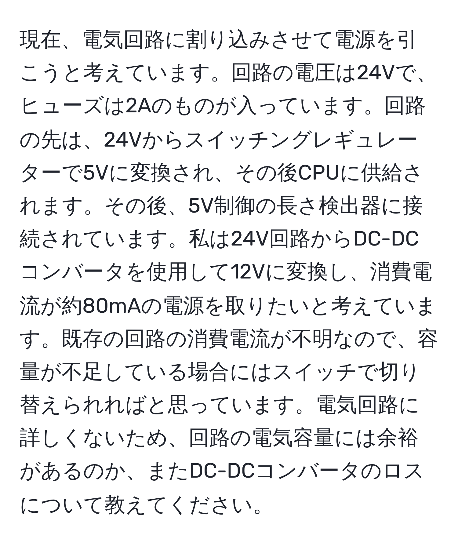 現在、電気回路に割り込みさせて電源を引こうと考えています。回路の電圧は24Vで、ヒューズは2Aのものが入っています。回路の先は、24Vからスイッチングレギュレーターで5Vに変換され、その後CPUに供給されます。その後、5V制御の長さ検出器に接続されています。私は24V回路からDC-DCコンバータを使用して12Vに変換し、消費電流が約80mAの電源を取りたいと考えています。既存の回路の消費電流が不明なので、容量が不足している場合にはスイッチで切り替えられればと思っています。電気回路に詳しくないため、回路の電気容量には余裕があるのか、またDC-DCコンバータのロスについて教えてください。