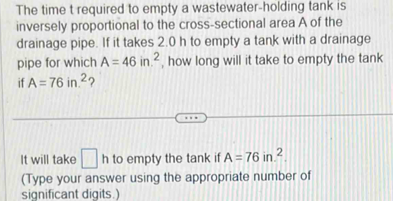 The time t required to empty a wastewater-holding tank is 
inversely proportional to the cross-sectional area A of the 
drainage pipe. If it takes 2.0 h to empty a tank with a drainage 
pipe for which A=46in.^2 , how long will it take to empty the tank 
if A=76in.^2 ? 
It will take □ h to empty the tank if A=76in.^2. 
(Type your answer using the appropriate number of 
significant digits.)