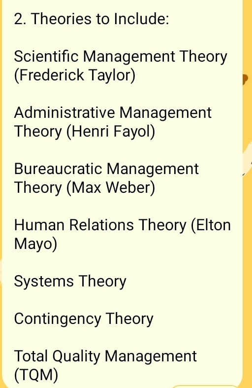 Theories to Include: 
Scientific Management Theory 
(Frederick Taylor) 
Administrative Management 
Theory (Henri Fayol) 
Bureaucratic Management 
Theory (Max Weber) 
Human Relations Theory (Elton 
Mayo) 
Systems Theory 
Contingency Theory 
Total Quality Management 
(TQM)