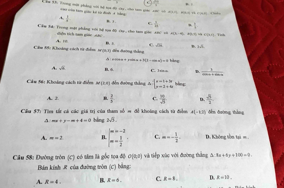 ^5 C.  sqrt(10)/5  D. 2 
Cầu 53: Trong mặt phẳng với hệ tọa độ Oy, cho tam giác ABC có A(1,2),B(0,3) và C(4,6) Chiều
cao của tam giác kẻ từ định A bằng:
A,  1/5 . B. 3 . C.  1/25 . D.  3/5 .
Câu 54: Trong mặt phẳng với hệ tọa độ Oy, cho tam giác ABC có A(3,-4),B(1,5) và C(3,1) Tình
diện tích tam giác ABC .
A. 10. B. 5 C. sqrt(26). D. 2sqrt(5).
Câu 55: Khoảng cách từ điểm M(0;3) đến đường thắng
Δ:xcosα+ysinα +3(2-sin a)=0 bǎng:
A. sqrt(6). B. 6. C. 3 sin α. D.  3/cos alpha +sin alpha  .
Câu 56: Khoảng cách từ điểm M(2,0) đến đường thẳng △ :beginarrayl x=1+3t y=2+4tendarray. bằng:
A. 2. B.  2/5 . C.  10/sqrt(5) . D.  sqrt(5)/2 .
Câu 57: Tìm tất cả các giá trị của tham số m đề khoảng cách từ điểm A(-1,2) đến đường thắng
A: mx+y-m+4=0 bằng 2sqrt(5).
A. m=2. B. beginarrayl m=-2 m= 1/2 endarray. . C. m=- 1/2 . D. Không tồn tại m .
Câu 58: Đường tròn (C) có tâm là gốc tọa độ O(0;0) và tiếp xúc với đường thắng △ :8x+6y+100=0.
Bán kính R của đường tròn (C) bằng:
A. R=4. B. R=6. C. R=8. D. R=10.