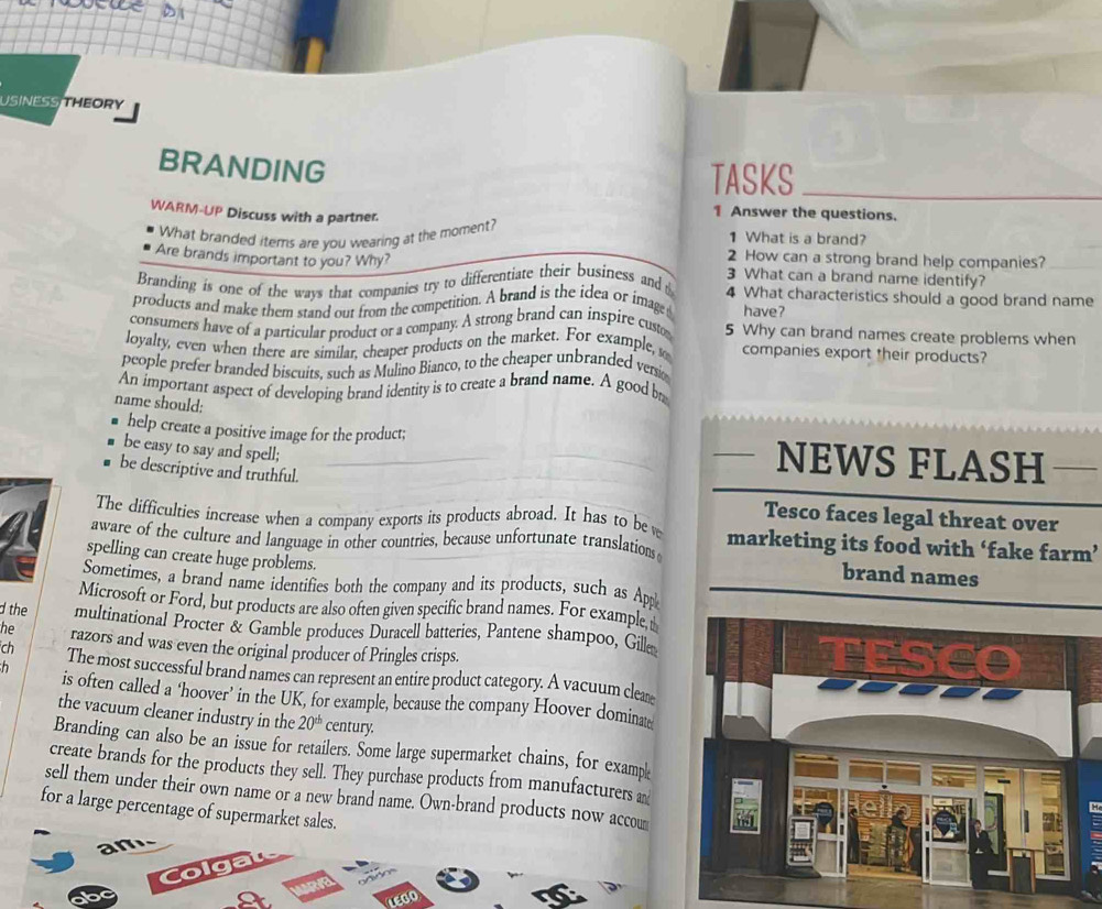 USINESS THEORY 
BRANDING 
TASKS 
WARM-UP Discuss with a partner. 
1 Answer the questions. 
What branded items are you wearing at the moment? 
1 What is a brand? 
2 How can a strong brand help companies? 
Are brands important to you? Why? 3 What can a brand name identify? 
Branding is one of the ways that companics try to differentiate their business and 4 What characteristics should a good brand name 
products and make them stand out from the competition. A brand is the idea or image have? 
consumers have of a particular product or a company. A strong brand can inspire custo 5 Why can brand names create problems when 
loyalty, even when there are similar, cheaper products on the market. For example, s companies export their products? 
people prefer branded biscuits, such as Mulino Bianco, to the cheaper unbranded versio 
An important aspect of developing brand identity is to create a brand name. A good b 
name should: 
help create a positive image for the product; NEWS FLASH 
be easy to say and spell; 
be descriptive and truthful. 
The difficulties increase when a company exports its products abroad. It has to be w 
Tesco faces legal threat over 
aware of the culture and language in other countries, because unfortunate translations marketing its food with ‘fake farm’ 
spelling can create huge problems. 
brand names 
Sometimes, a brand name identifies both the company and its products, such as App 
Microsoft or Ford, but products are also often given specific brand names. For example, 
d the multinational Procter & Gamble produces Duracell batteries, Pantene shampoo, Gille 
he razors and was even the original producer of Pringles crisps. 
ch The most successful brand names can represent an entire product category. A vacuum clear 
is often called a ‘hoover’ in the UK, for example, because the company Hoover dominate 
the vacuum cleaner industry in the 20^(th) century. 
Branding can also be an issue for retailers. Some large supermarket chains, for examp 
create brands for the products they sell. They purchase products from manufacturers a 
sell them under their own name or a new brand name. Own-brand products now accou 
for a large percentage of supermarket sales. 
an 
LEGO