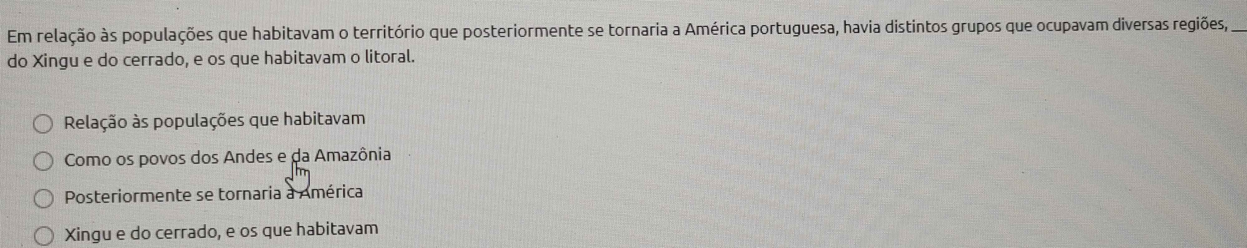 Em relação às populações que habitavam o território que posteriormente se tornaria a América portuguesa, havia distintos grupos que ocupavam diversas regiões,_ 
do Xingu e do cerrado, e os que habitavam o litoral. 
Relação às populações que habitavam 
Como os povos dos Andes e da Amazônia 
Posteriormente se tornaria à América 
Xingu e do cerrado, e os que habitavam