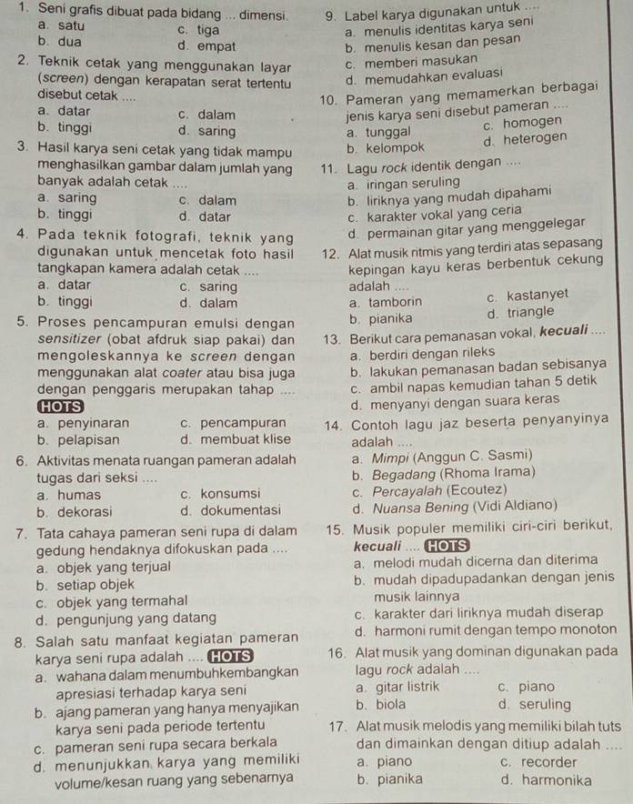 Seni grafis dibuat pada bidang ... dimensi 9. Label karya digunakan untuk ....
a. satu c. tiga a. menulis identitas karya seni
b dua d. empat b. menulis kesan dan pesan
2. Teknik cetak yang menggunakan laya c. memberi masukan
(screen) dengan kerapatan serat tertentu
d. memudahkan evaluasi
disebut cetak ....
10. Pameran yang memamerkan berbagai
a. datar c. dalam jenis karya seni disebut pameran ....
b. tinggi d. saring
a tunggal c. homogen
d. heterogen
3. Hasil karya seni cetak yang tidak mampu b. kelompok
menghasilkan gambar dalam jumlah yang 11. Lagu rock identik dengan ....
banyak adalah cetak ....
a. iringan seruling
a saring c. dalam b. liriknya yang mudah dipahami
b. tinggi d. datar c. karakter vokal yang ceria
4. Pada teknik fotografi, teknik yang
d. permainan gitar yang menggelegar
digunakan untuk mencetak foto hasil 12. Alat musik ritmis yang terdiri atas sepasang
tangkapan kamera adalah cetak .... kepingan kayu keras berbentuk cekung
a. datar c. saring adalah ....
b. tinggi d. dalam a. tamborin c. kastanyet
5. Proses pencampuran emulsi dengan b. pianika d. triangle
sensitizer (obat afdruk siap pakai) dan 13. Berikut cara pemanasan vokal, kecuali ....
mengoleskannya ke screen dengan a. berdiri dengan rileks
menggunakan alat coater atau bisa juga b. lakukan pemanasan badan sebisanya
dengan penggaris merupakan tahap .... c. ambil napas kemudian tahan 5 detik
HOTS
d. menyanyi dengan suara keras
a. penyinaran c. pencampuran
b. pelapisan d. membuat klise 14. Contoh lagu jaz beserta penyanyinya
adalah ....
6. Aktivitas menata ruangan pameran adalah a. Mimpi (Anggun C. Sasmi)
tugas dari seksi .... b. Begadang (Rhoma Irama)
a. humas c. konsumsi c. Percayalah (Ecoutez)
b. dekorasi d. dokumentasi d. Nuansa Bening (Vidi Aldiano)
7. Tata cahaya pameran seni rupa di dalam 15. Musik populer memiliki ciri-ciri berikut,
gedung hendaknya difokuskan pada .... kecuali .... HOTS
a. objek yang terjual a. melodi mudah dicerna dan diterima
b. setiap objek b. mudah dipadupadankan dengan jenis
c. objek yang termahal musik lainnya
d. pengunjung yang datang c. karakter dari liriknya mudah diserap
8. Salah satu manfaat kegiatan pameran d. harmoni rumit dengan tempo monoton
karya seni rupa adalah .... HOTS 16. Alat musik yang dominan digunakan pada
a. wahana dalam menumbuhkembangkan lagu rock adalah ....
apresiasi terhadap karya seni a. gitar listrik c. piano
b. ajang pameran yang hanya menyajikan b. biola d. seruling
karya seni pada periode tertentu 17. Alat musik melodis yang memiliki bilah tuts
c. pameran seni rupa secara berkala dan dimainkan dengan ditiup adalah ....
d. menunjukkan karya yang memiliki a. piano c. recorder
volume/kesan ruang yang sebenarnya b. pianika d. harmonika