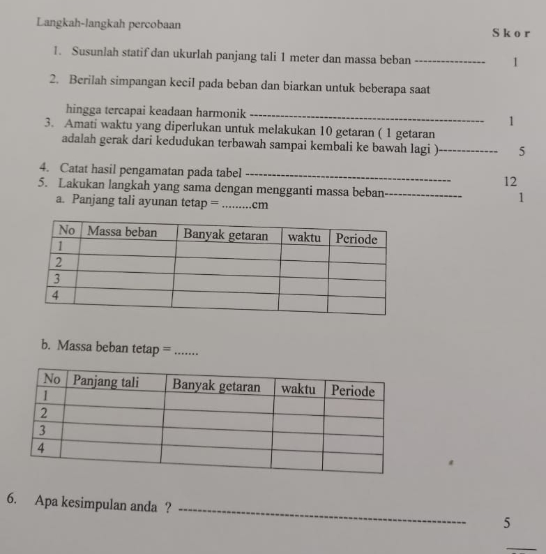 Langkah-langkah percobaan S k o r
1. Susunlah statif dan ukurlah panjang tali 1 meter dan massa beban_ 
1 
2. Berilah simpangan kecil pada beban dan biarkan untuk beberapa saat 
hingga tercapai keadaan harmonik _1 
3. Amati waktu yang diperlukan untuk melakukan 10 getaran ( 1 getaran 
adalah gerak dari kedudukan terbawah sampai kembali ke bawah lagi )_ 
5 
4. Catat hasil pengamatan pada tabel _12 
5. Lakukan langkah yang sama dengan mengganti massa beban_ 1 
a. Panjang tali ayunan tetap = _ cm
b. Massa beban tetap =_ 
6. Apa kesimpulan anda ?_ 
5 
_