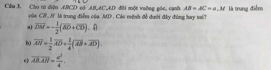 Cho tứ diện ABCD có AB, AC, AD đôi một vuông góc, cạnh AB=AC=a , M là trung điểm
ciaCB , H là trung điểm của MD. Các mệnh đề dưới đây đúng hay sai?
a) vector DM=- 1/2 (vector BD+vector CD). (
b) overline AH= 1/2 overline AD+ 1/4 (overline AB+overline AD). 
c) overline AB.overline AH= a^2/4 .