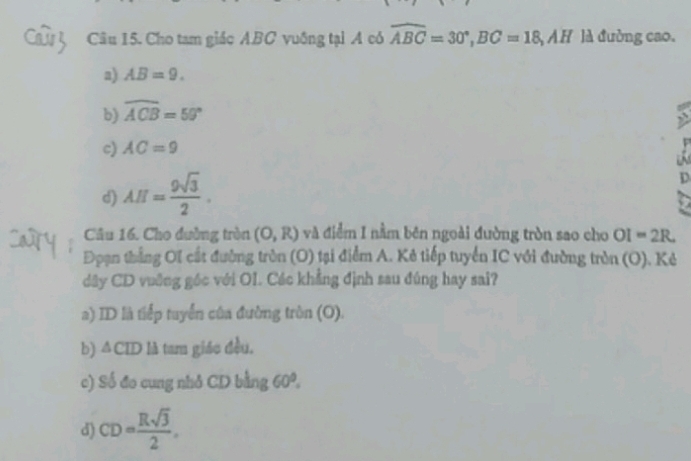 Cho tam giáo ABC vuống tại A có widehat ABC=30°, BC=18, A H là đường cao.
a) AB=9.
b) overline ACB=50°
c) AC=9
d) AH= 9sqrt(3)/2 . 
D
Câu 16. Cho đường tròn (O,R) và điểm I nằm bên ngoài đường tròn sao cho OI=2R
Đpạn thắng OI cất đường tròn (O) tại điểm A. Kê tiếp tuyển IC với đường tròn (O). Kẻ
dây CD vuỡng góc với OI. Các khẳng định sau đúng hay sai?
a) ID là tiếp tuyển của đường tròn (O).
b) △ CID là tam giáo đều,
c) Số đo cung nhỏ CD bằng 60°.
d) CD= Rsqrt(3)/2 .