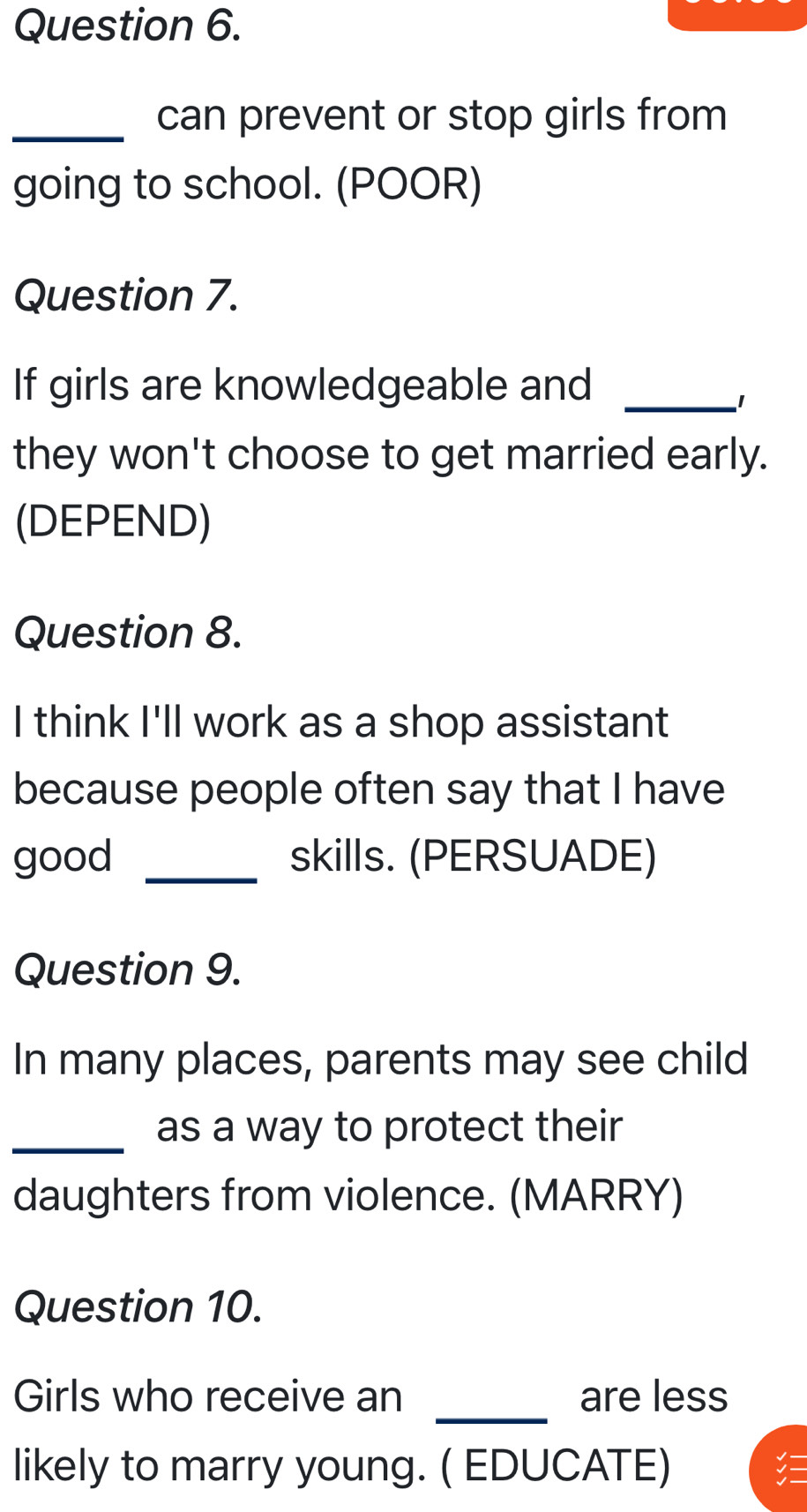 can prevent or stop girls from 
going to school. (POOR) 
Question 7. 
If girls are knowledgeable and_ 
1 
they won't choose to get married early. 
(DEPEND) 
Question 8. 
I think I'll work as a shop assistant 
because people often say that I have 
good _skills. (PERSUADE) 
Question 9. 
In many places, parents may see child 
_ 
as a way to protect their 
daughters from violence. (MARRY) 
Question 10. 
_ 
Girls who receive an are less 
likely to marry young. ( EDUCATE)