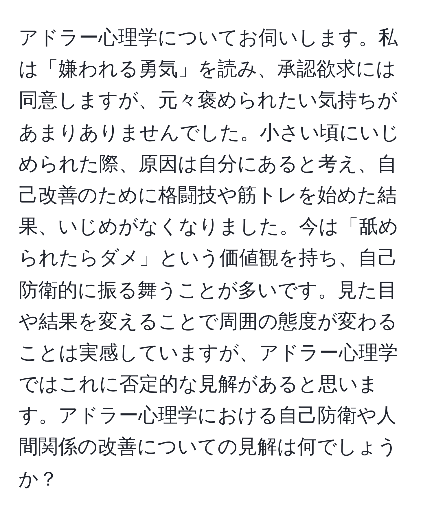 アドラー心理学についてお伺いします。私は「嫌われる勇気」を読み、承認欲求には同意しますが、元々褒められたい気持ちがあまりありませんでした。小さい頃にいじめられた際、原因は自分にあると考え、自己改善のために格闘技や筋トレを始めた結果、いじめがなくなりました。今は「舐められたらダメ」という価値観を持ち、自己防衛的に振る舞うことが多いです。見た目や結果を変えることで周囲の態度が変わることは実感していますが、アドラー心理学ではこれに否定的な見解があると思います。アドラー心理学における自己防衛や人間関係の改善についての見解は何でしょうか？