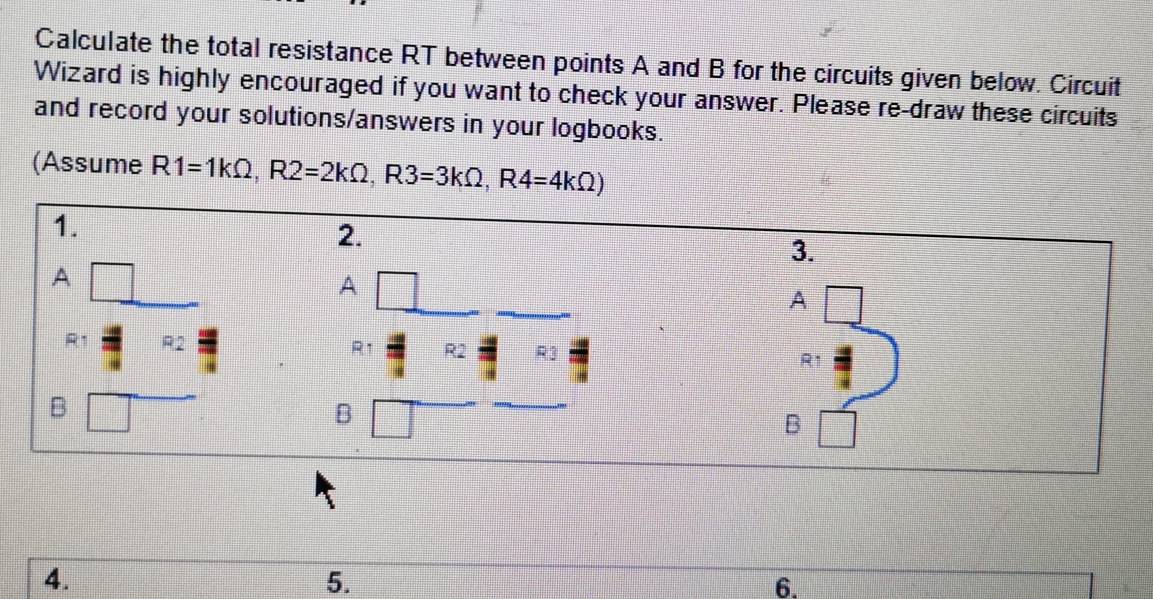 Calculate the total resistance RT between points A and B for the circuits given below. Circuit 
Wizard is highly encouraged if you want to check your answer. Please re-draw these circuits 
and record your solutions/answers in your logbooks. 
(Assume R1=1kOmega , R2=2kOmega , R3=3kOmega , R4=4kOmega )
1. 
2. 
3. 
A 
A 
A
R1
R1 R2 R2 7 R1
B 
B 
B 
4. 
5. 
6.