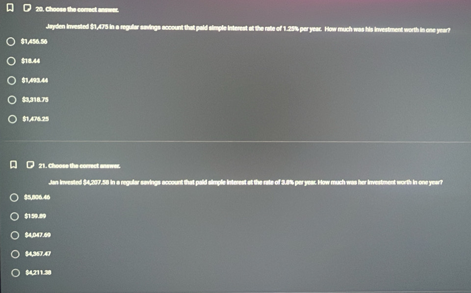 Choose the correct answer.
Jayden invested $1,475 in a regular savings account that paid simple interest at the rate of 1.25% per year. How much was his investment worth in one year?
$1,456.56
$18.44
$1,493.44
$3,318.75
$1,476.25
21. Choose the correct answer.
Jan invested $4,207.58 in a regular savings account that paid simple interest at the rate of 3.8% per year. How much was her investment worth in one year?
$5,806.46
$159.89
$4,047.69
$4,367.47
$4,211.38