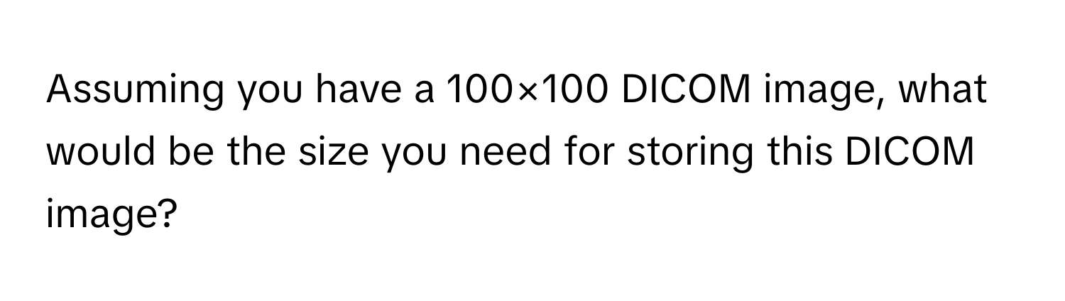 Assuming you have a 100×100 DICOM image, what would be the size you need for storing this DICOM image?