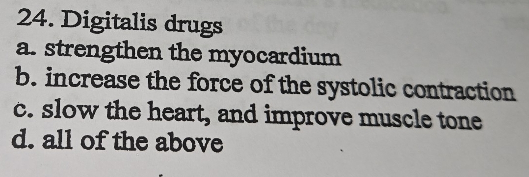 Digitalis drugs
a. strengthen the myocardium
b. increase the force of the systolic contraction
c. slow the heart, and improve muscle tone
d. all of the above