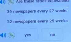 Are these ratios equivalent?
39 newspapers every 27 weeks
32 newspapers every 25 weeks
yes no