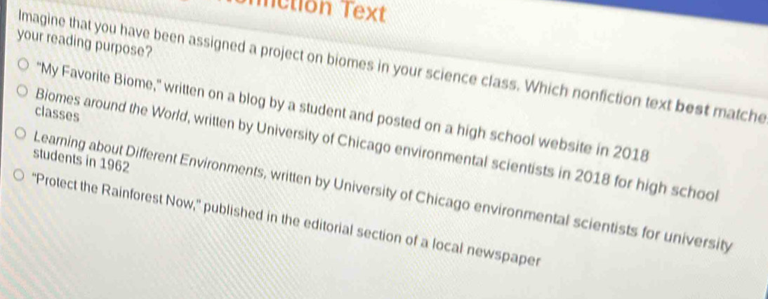 metion Text 
your reading purpose? 
lmagine that you have been assigned a project on biomes in your science class. Which nonfiction text best matche 
'My Favorite Biome," written on a blog by a student and posted on a high school website in 2018 
classes 
Biomes around the World, written by University of Chicago environmental scientists in 2018 for high school 
students in 1962
Learning about Different Environments, written by University of Chicago environmental scientists for university 
'Protect the Rainforest Now,' published in the editorial section of a local newspaper