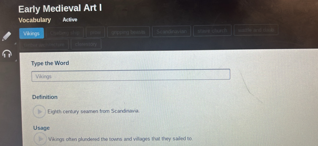 Early Medieval Art I
Vocabulary Active
Vikings Oseberg ship prow gripping beasts Scandinavian stave church wattle and daub
timber architecture clerestory
Type the Word
Vikings
Definition
Eighth century seamen from Scandinavia.
Usage
Vikings often plundered the towns and villages that they sailed to.