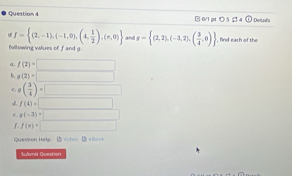 つ 5 4 ① Details 
If f= (2,-1),(-1,0),(4, 1/2 ),(π ,0) and g= (2,2),(-3,2),( 3/4 ,0) , find each of the 
following values of f and g. 
a. f(2)=□
b. g(2)=□
c. g( 3/4 )=□
d. f(4)=□
C. g(-3)=□
f. f(π )=□
Question Help: Vídeo eBook 
Submit Question