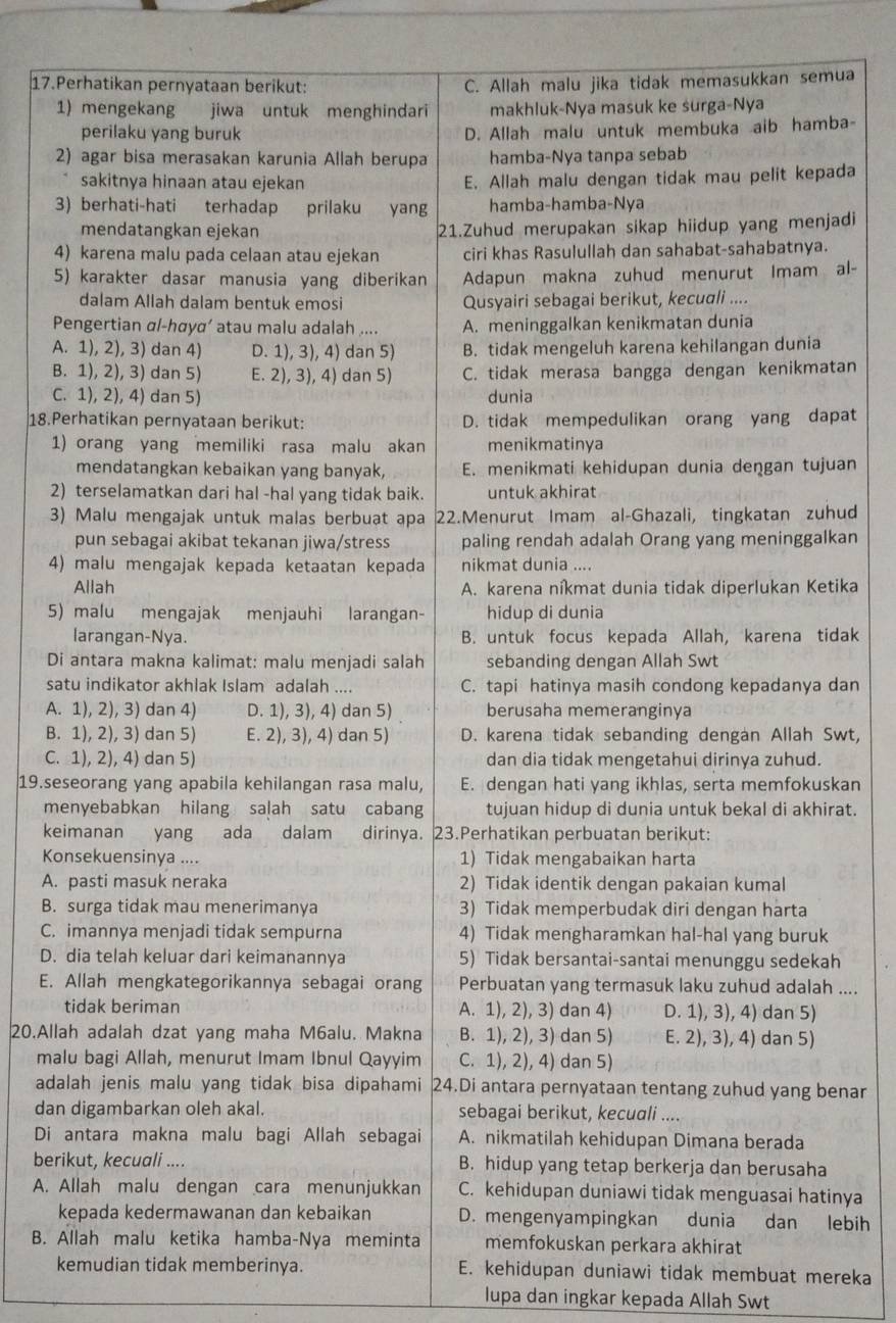 Perhatikan pernyataan berikut: C. Allah malu jika tidak memasukkan semua
1) mengekang jiwa untuk menghindari makhluk-Nya masuk ke surga-Nya
perilaku yang buruk D. Allah malu untuk membuka aib hamba-
2) agar bisa merasakan karunia Allah berupa hamba-Nya tanpa sebab
sakitnya hinaan atau ejekan E. Allah malu dengan tidak mau pelit kepada
3) berhati-hati terhadap prilaku yang hamba-hamba-Nya
mendatangkan ejekan 21.Zuhud merupakan sikap hiidup yang menjadi
4) karena malu pada celaan atau ejekan ciri khas Rasulullah dan sahabat-sahabatnya.
5) karakter dasar manusia yang diberikan Adapun makna zuhud menurut Imam al-
dalam Allah dalam bentuk emosi Qusyairi sebagai berikut, kecuali ....
Pengertian αl-hσyα’ atau malu adalah .... A. meninggalkan kenikmatan dunia
A. 1), 2), 3) dan 4) D. 1), 3), 4) dan 5) B. tidak mengeluh karena kehilangan dunia
B. 1), 2), 3) dan 5) E. 2), 3), 4) dan 5) C. tidak merasa bangga dengan kenikmatan
C. 1), 2), 4) dan 5) dunia
18.Perhatikan pernyataan berikut: D. tidak mempedulikan orang yang dapat
1) orang yang memiliki rasa malu akan menikmatinya
mendatangkan kebaikan yang banyak, E. menikmati kehidupan dunia dengan tujuan
2) terselamatkan dari hal -hal yang tidak baik. untuk akhirat
3) Malu mengajak untuk malas berbuat apa 22.Menurut Imam al-Ghazali, tingkatan zuhud
pun sebagai akibat tekanan jiwa/stress paling rendah adalah Orang yang meninggalkan
4) malu mengajak kepada ketaatan kepada nikmat dunia ....
Allah  A. karena níkmat dunia tidak diperlukan Ketika
5) malu mengajak menjauhi larangan- hidup di dunia
larangan-Nya. B. untuk focus kepada Allah, karena tidak
Di antara makna kalimat: malu menjadi salah sebanding dengan Allah Swt
satu indikator akhlak Islam adalah .... C. tapi hatinya masih condong kepadanya dan
A. 1), 2), 3) dan 4) D. 1), 3), 4) dan 5) berusaha memeranginya
B. 1), 2), 3) dan 5) E. 2), 3), 4) dan 5) D. karena tidak sebanding dengan Allah Swt,
C. 1), 2), 4) dan 5) dan dia tidak mengetahui dirinya zuhud.
19.seseorang yang apabila kehilangan rasa malu, E. dengan hati yang ikhlas, serta memfokuskan
menyebabkan hilang salah satu cabang tujuan hidup di dunia untuk bekal di akhirat.
keimanan yang ada dalam dirinya. 23.Perhatikan perbuatan berikut:
Konsekuensinya .... 1) Tidak mengabaikan harta
A. pasti masuk neraka 2) Tidak identik dengan pakaian kumal
B. surga tidak mau menerimanya 3) Tidak memperbudak diri dengan harta
C. imannya menjadi tidak sempurna 4) Tidak mengharamkan hal-hal yang buruk
D. dia telah keluar dari keimanannya 5) Tidak bersantai-santai menunggu sedekah
E. Allah mengkategorikannya sebagai orang Perbuatan yang termasuk laku zuhud adalah ....
tidak beriman A. 1), 2), 3) dan 4) D. 1), 3), 4) dan 5)
20.Allah adalah dzat yang maha M6alu. Makna B. 1), 2), 3) dan 5) E. 2), 3), 4) dan 5)
malu bagi Allah, menurut Imam Ibnul Qayyim C. 1), 2), 4) dan 5)
adalah jenis malu yang tidak bisa dipahami 24.Di antara pernyataan tentang zuhud yang benar
dan digambarkan oleh akal. sebagai berikut, kecuali ....
Di antara makna malu bagi Allah sebagai A. nikmatilah kehidupan Dimana berada
berikut, kecuali .... B. hidup yang tetap berkerja dan berusaha
A. Allah malu dengan cara menunjukkan C. kehidupan duniawi tidak menguasai hatinya
kepada kedermawanan dan kebaikan D. mengenyampingkan dunia dan lebih
B. Allah malu ketika hamba-Nya meminta memfokuskan perkara akhirat
kemudian tidak memberinya. E. kehidupan duniawi tidak membuat mereka
lupa dan ingkar kepada Allah Swt