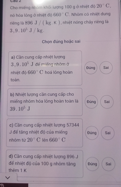 Cau 2
Cho miếng nhóm khối lượng 100 g ở nhiệt độ 20°C, 
nó hóa lỏng ở nhiệt độ 660°C. Nhôm có nhiệt dung
riêng là 896J/(kg.K) ( ) , nhiệt nóng chảy riêng là
3,9.10^5J/kg. 
Chọn đúng hoặc sai
a) Cần cung cấp nhiệt lượng
3, 9.10^5J đế miếng nhôm ở Đúng Sai
nhiệt độ 660°C hoá lóng hoàn
toàn.
b) Nhiệt lượng cần cung cấp cho
miếng nhôm hóa lóng hoàn toàn là Đúng Sai
39.10^5J
c) Cần cung cấp nhiệt lượng 57344
J để tăng nhiệt độ của miếng Đúng Sai
nhôm từ 20°C lên 660°C
d) Cần cung cấp nhiệt lượng 896 J
để nhiệt độ của 100 g nhôm tăng Đúng Sai
thêm 1 K