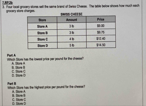 RP.2b
3. Four local grocery stores sell the same brand of Swiss Cheese. The table below shows how much each
grocery store charges.
Part A
Which Store has the lowest price per pound for the cheese?
A. Store A
B. Store B
C. Store C
D. Store D
Part B
Which Store has the highest price per pound for the cheese?
A. Store A
B. Store B
C. Store C
D. Store D