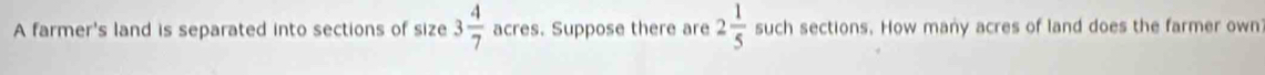A farmer's land is separated into sections of size 3 4/7  acres. Suppose there are 2 1/5  such sections. How many acres of land does the farmer own