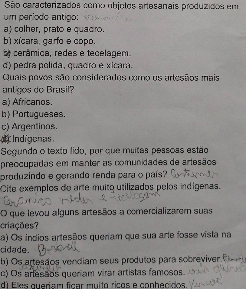 São caracterizados como objetos artesanais produzidos em
um período antigo:
a) colher, prato e quadro.
b) xícara, garfo e copo.
o cerâmica, redes e tecelagem.
d) pedra polida, quadro e xícara.
Quais povos são considerados como os artesãos mais
antigos do Brasil?
a) Africanos.
b) Portugueses.
c) Argentinos.
dr Indígenas.
Segundo o texto lido, por que muitas pessoas estão
preocupadas em manter as comunidades de artesãos
produzindo e gerando renda para o país?
Cite exemplos de arte muito utilizados pelos indígenas.
O que levou alguns artesãos a comercializarem suas
criações?
a) Os índios artesãos queriam que sua arte fosse vista na
cidade.
b) Os artesãos vendiam seus produtos para sobreviver.
c) Os artesãos queriam virar artistas famosos.
d) Eles queriam ficar muito ricos e conhecidos.