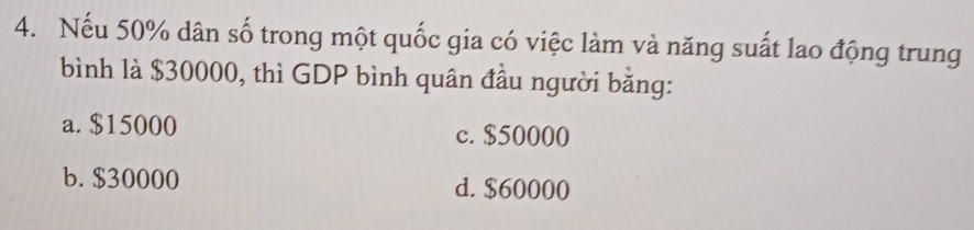 Nếu 50% dân số trong một quốc gia có việc làm và năng suất lao động trung
bình là $30000, thì GDP bình quân đầu người bằng:
a. $15000 c. $50000
b. $30000 d. $60000