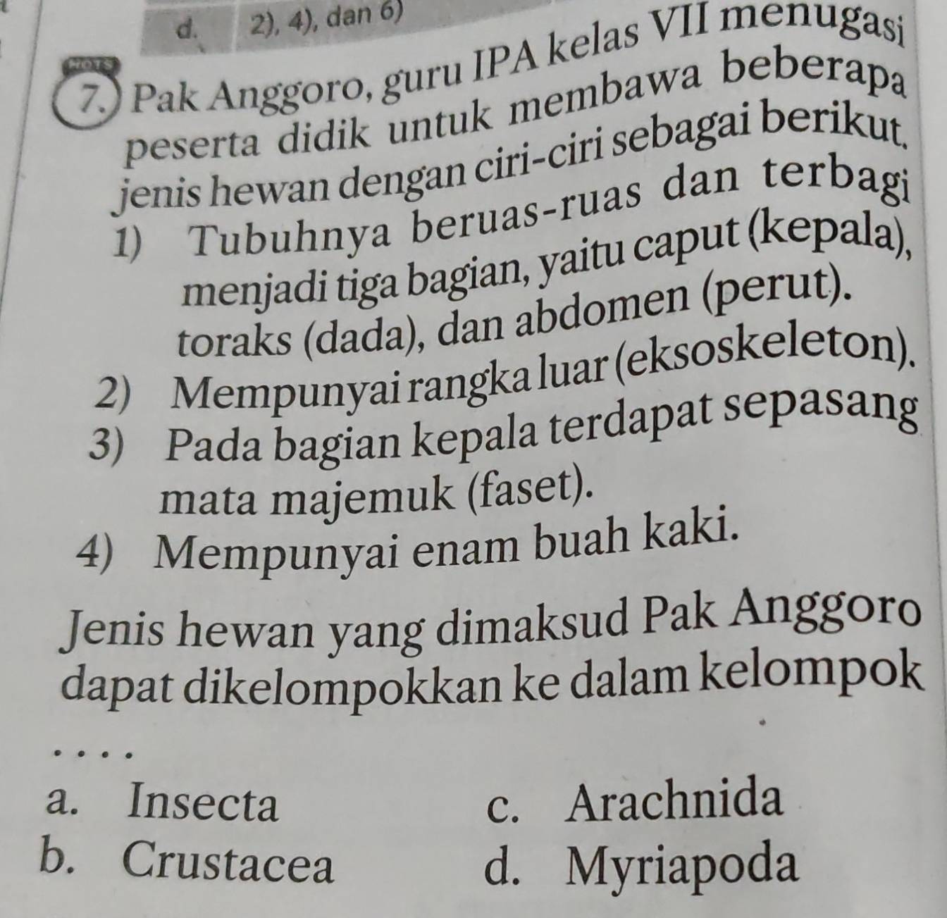 2), 4), dan 6)
7) Pak Anggoro, guru IPA kelas VII menugasi
peserta didik untuk membawa beberapa
jenis hewan dengan ciri-ciri sebagai berikut.
1) Tubuhnya beruas-ruas dan terbagi
menjadi tiga bagian, yaitu caput (kepala),
toraks (dada), dan abdomen (perut).
2) Mempunyai rangka luar (eksoskeleton).
3) Pada bagian kepala terdapat sepasang
mata majemuk (faset).
4) Mempunyai enam buah kaki.
Jenis hewan yang dimaksud Pak Anggoro
dapat dikelompokkan ke dalam kelompok
a. Insecta c. Arachnida
b. Crustacea
d. Myriapoda