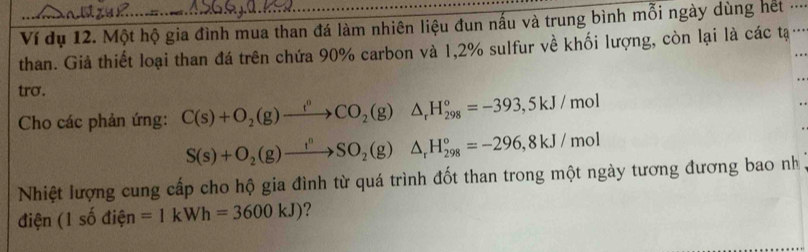 Ví dụ 12. Một hộ gia đình mua than đá làm nhiên liệu đun nấu và trung bình mỗi ngày dùng hết .... 
than. Giả thiết loại than đá trên chứa 90% carbon và 1,2% sulfur về khối lượng, còn lại là các tạ .. 
tro. 
Cho các phản ứng: C(s)+O_2(g)xrightarrow t^nCO_2(g)△ _rH_(298)°=-393,5kJ/mol
S(s)+O_2(g)to SO_2(g)△ _rH_(298)°=-296, 8kJ/mol
Nhiệt lượng cung cấp cho hộ gia đình từ quá trình đốt than trong một ngày tương đương bao nh 
điện (1shat o điện =1kWh=3600kJ) ?