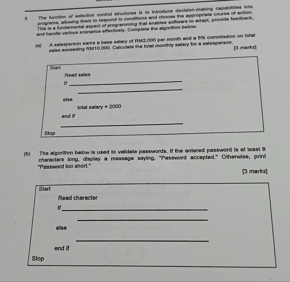 The function of selection control structures is to introduce decision-making capabilities into 
programs, allowing them to respond to conditions and choose the appropriate course of action. 
This is a fundamental aspect of programming that enables software to adapt, provide feedback, 
and handle various scenarios effectively. Complete the algorithm below. 
(a) A salesperson earns a base salary of RM2,000 per month and a 5% commission on total 
sales exceeding RM10,000. Calculate the total monthly salary for a salesperson. 
[3 marks] 
Start 
_ 
Read sales 
_ 
If 
else 
total salary =2000
end if 
_ 
Stop 
(b) The algorithm below is used to validate passwords. If the entered password is at least 8
characters long, display a message saying, "Password accepted." Otherwise, print 
"Password too short." 
[3 marks] 
Start 
Read character 
If_ 
_ 
else 
_ 
end if 
Stop