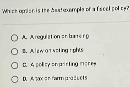 Which option is the best example of a fiscal policy?
A. A regulation on banking
B. A law on voting rights
C. A policy on printing money
D. A tax on farm products