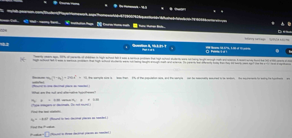 Coursø Homa Do Homework - 10.2 ChatGPT 
mylah,pearson.com/Student/PlayerHomework.aspx?homeworkid=672900762&questionid=1&flushed=false&cld=7816058&centerwin=yes 
Mail - naomy Santi.. a° Institution Page t Course Home math Yuzu: Human Biolo... 
224 
All Book 
kelanny santiago 12/D1/24 4:02 PM 
Question 8, 10.2.21-T HW Score: 58.57%, 5.86 of 10 points 
Part 4 of 5 Points: 0 of 1 s 
wenty years ago, 55% of parents of childrem in high school felt it was a serious problem that high school students were not being taught enough math and science. A recent survey found that 342 of 850 parents of child 
igh suhool let I was a serious problem that high school students were not being taught enough math and science. Do parents feel differently today than they did twenty years ago? Use the a=0 t level of significance
m_0(1-a_0)=270.4^4>10 the sample size is less than 5% of the population size, and the sample can be reasonably assumed to be random, the requirements for testing the hypothesis are 
suilisfed 
(Slaund to one decrmal place as needed.) 
What are the cull and aternative hypotheses?
H_2:p=0.55 H_1:rho != 0.55
(Type intagers or decimals. Do not round) 
Find the lest statistic
z_0=-8.57 Rzund to two decimal places as needed.) 
Find the P -alus. 
Pake :□ (Round to three decimal places as needed.)