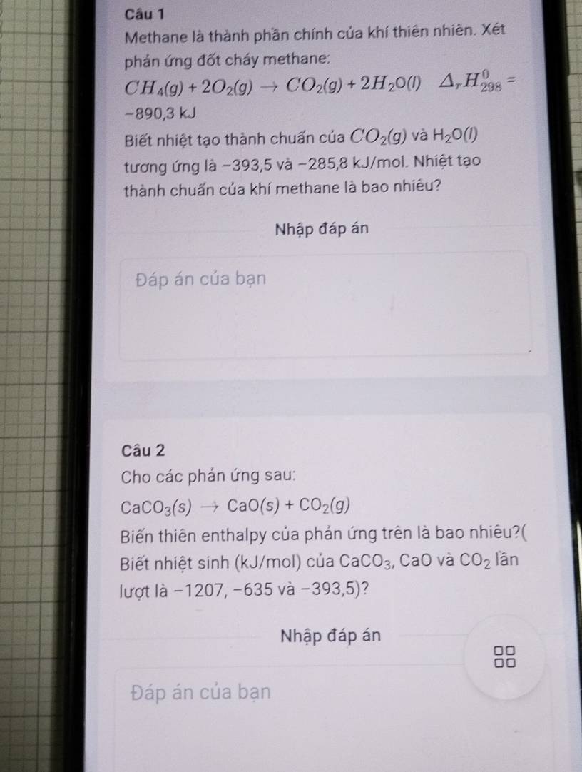 Methane là thành phần chính của khí thiên nhiên. Xét 
phản ứng đốt cháy methane:
CH_4(g)+2O_2(g)to CO_2(g)+2H_2O(l)△ _rH_(298)^0=
−890,3 kJ
Biết nhiệt tạo thành chuấn của CO_2(g) và H_2O(l)
tương ứng là −393,5 và −285,8 kJ/mol. Nhiệt tạo 
thành chuấn của khí methane là bao nhiêu? 
Nhập đáp án 
Đáp án của bạn 
Câu 2 
Cho các phản ứng sau:
CaCO_3(s)to CaO(s)+CO_2(g)
Biến thiên enthalpy của phản ứng trên là bao nhiêu?( 
Biết nhiệt sinh (kJ/mol) của CaCO_3 , CaO và CO_2 lần 
lượt là −1207, -635 V a -393,5) ? 
Nhập đáp án 
Đáp án của bạn