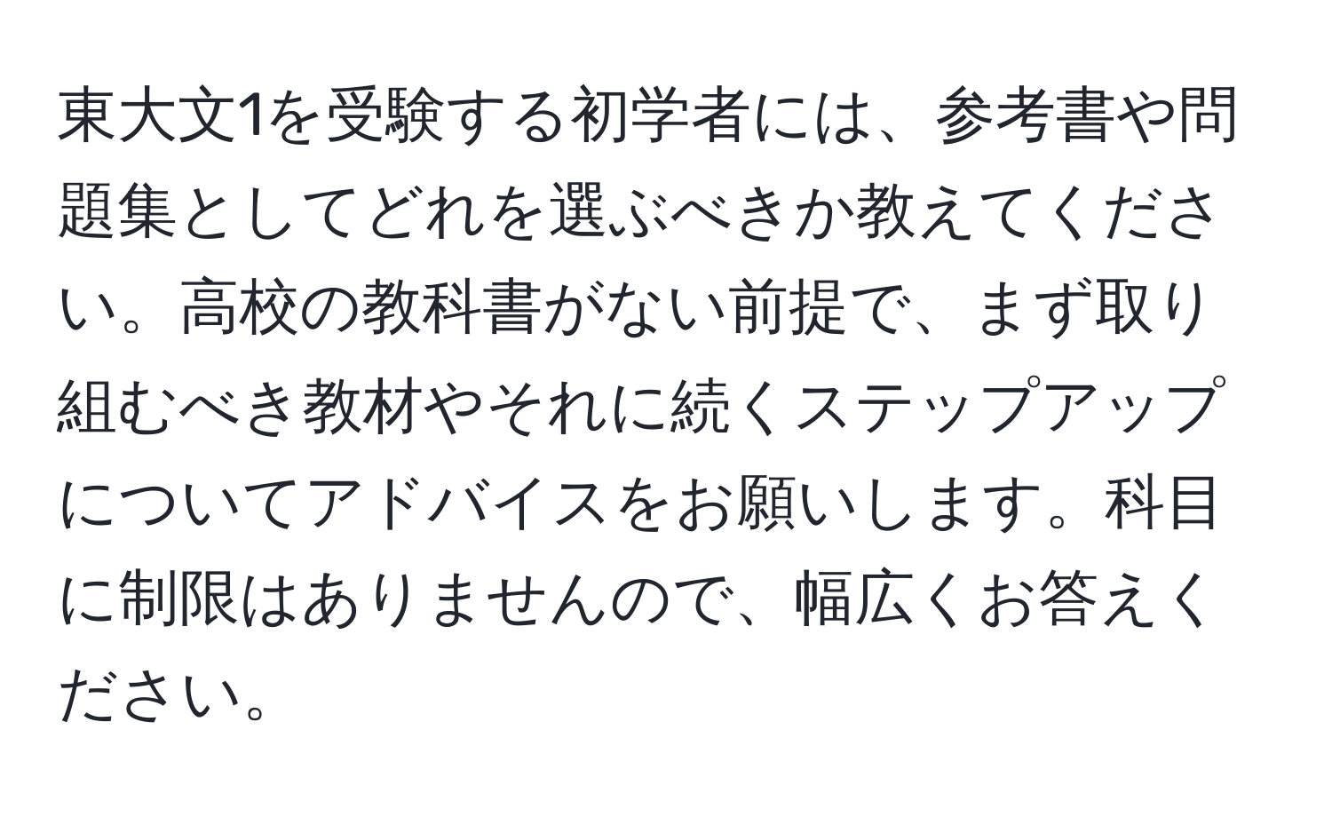 東大文1を受験する初学者には、参考書や問題集としてどれを選ぶべきか教えてください。高校の教科書がない前提で、まず取り組むべき教材やそれに続くステップアップについてアドバイスをお願いします。科目に制限はありませんので、幅広くお答えください。