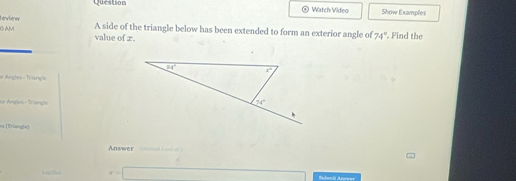 Question Watch Video Show Examples
Review
A side of the triangle below has been extended to form an exterior angle of 74°
0 AM . Find the
value of x.
r Angles - Triangle
or Ángles- Triangle
os (Triangle)
Answer को s out of a
Log Chak x=□ Submit Answer