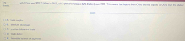 The_ with China was $382.3 billion in 2022, a 8.3 percent increase ($29.4 billion) over 2021. This means that imports from China exceed exports to China from the United
Stazes
A. trade surplus
B. absolute advantage
C. positive balance of trade
D. trade deficit
E. favorablie balance of payments