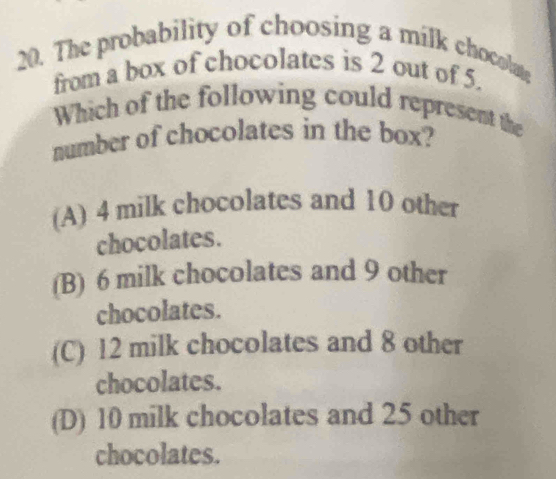 The probability of choosing a milk chocolate
from a box of chocolates is 2 out of 5.
Which of the following could represent the
number of chocolates in the box?
(A) 4 milk chocolates and 10 other
chocolates.
(B) 6 milk chocolates and 9 other
chocolates.
(C) 12 milk chocolates and 8 other
chocolates.
(D) 10 milk chocolates and 25 other
chocolates.