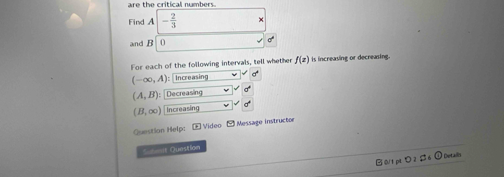 are the critical numbers. 
Find A - 2/3 
× 
and B 0 sigma^4
For each of the following intervals, tell whether f(x) is increasing or decreasing.
(-∈fty ,A) : Increasing sigma^4
(A,B) : Decreasing sigma^4
(B,∈fty ) Increasing sigma^6
Question Help: Video □ Message instructor 
Submit Question 
0/1 pt つ2$6 Details