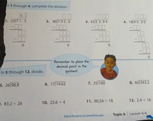 through 4, complete the division. 
1. 
2. beginarrayr □ □  80encloselongdiv 32,9 -□ □ □  hline □ □ □  -□ □ □  hline 0endarray
3. frac beginarrayr 4 42encloselongdiv 22394 -□ □ □  hline □ □ □  -□ □  hline 0endarray 
4. beginarrayr □ □  46encloselongdiv □ □ □  -□ □  hline □ □  -□ □  hline □ endarray
Remember to place the 
decimal point in the 
In 5 through 12, divide. quotient. 
5. beginarrayr 26encloselongdiv 98.8endarray 6. beginarrayr 17encloselongdiv 14.62endarray 7. beginarrayr 25encloselongdiv 160endarray 8. beginarrayr 60encloselongdiv 343.2endarray
83.2/ 26 10. 25.6/ 4 11. 90.54/ 18 12. 2.4/ 16
Digital Resources at SarvasTexas.com Topic 6 Lesson 6-6