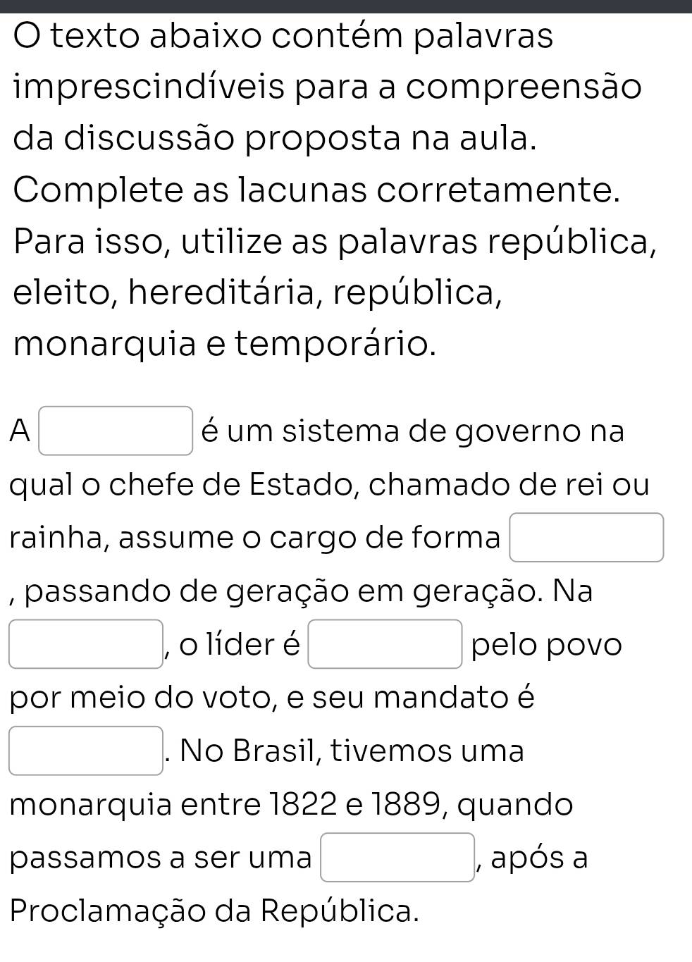 texto abaixo contém palavras 
imprescindíveis para a compreensão 
da discussão proposta na aula. 
Complete as lacunas corretamente. 
Para isso, utilize as palavras república, 
eleito, hereditária, república, 
monarquia e temporário. 
A□ é um sistema de governo na 
qual o chefe de Estado, chamado de rei ou 
rainha, assume o cargo de forma □  
, passando de geração em geração. Na 
□ , o líder é pelo povo 
por meio do voto, e seu mandato é
x_ □ /□  . No Brasil, tivemos uma 
monarquia entre 1822 e 1889, quando 
passamos a ser uma , após a 
Proclamação da República.