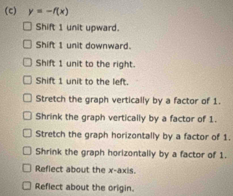 y=-f(x)
Shift 1 unit upward.
Shift 1 unit downward.
Shift 1 unit to the right.
Shift 1 unit to the left.
Stretch the graph vertically by a factor of 1.
Shrink the graph vertically by a factor of 1.
Stretch the graph horizontally by a factor of 1.
Shrink the graph horizontally by a factor of 1.
Reflect about the x-axis.
Reflect about the origin.