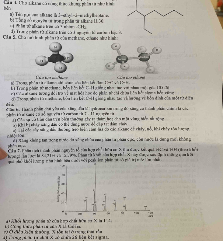 Cho alkane có công thức khung phân tử như hình
bên
a) Tên gọi của alkane là 3-ethyl-2-methylheptane.
b) Tổng số nguyên tử trong phân tử alkane là 30.
c) Phân tử alkane trên có 3 nhóm -CH_2.
d) Trong phân tử alkane trên có 3 nguyên tử carbon bậc 3
Câu 5. Cho mô hình phân tử của methane, ethane như hình:
Cầu tạo methane Cấu tạo ethane
a) Trong phân tử alkane chỉ chứa các liên kết đơn C-C và C-H.
b) Trong phân tử methane, bốn liên kết C-H giống nhau tạo với nhau một góc 105 độ
c) Các alkane tương đối trơ về mặt hóa học do phân tử chi chứa liên kết sigma bền vững.
d) Trong phân tử methane, bốn liên kết C-H giống nhau tạo và hướng về bốn đinh của một tứ diện
đều.
Câu 6. Thành phần chủ yếu của xăng dầu là hydrocarbon trong đó xăng có thành phần chính là các
phân tử alkane có số nguyên tử carbon từ 7 - 11 nguyên tử.
a) Các sự cố tràn dầu trên biển thường gây ra thảm hoạ cho một vùng biển rắt rộng.
b) Khi bị cháy xăng dầu có thể dùng nước để dập tắt đám cháy.
c) Tại các cây xăng dầu thường treo biển cấm lửa do các alkane dễ cháy, nổ, khi cháy tỏa lượng
nhiệt lớn.
d) Xăng không tan trong nước do xăng chứa các phân tử phân cực, còn nước là dung môi không
phân cực.
Câu 7. Phân tích thành phần nguyên tố của hợp chất hữu cơ X thu được kết quả %C và %H (theo khối
lượng) lần lượt là 84,21% và 15,79%. Phân tử khối của hợp chất X này được xác định thông qua kết
quả phổ khối lượng như hình bên dưới với peak ion phân tử có giá trị m/z lớn nhất.
100
80
60
41
20
40
s
29
7 50 71
70
20 40 60 80 100 m/z 120
a) Khối lượng phân tử của hợp chất hữu cơ X là 114.
b) Công thức phân tử của X là C_8H_18.
c) Ở điều kiện thường, X tồn tại ở trạng thái rắn.
d) Trong phân tử chất X có chứa 26 liên kết sigma.