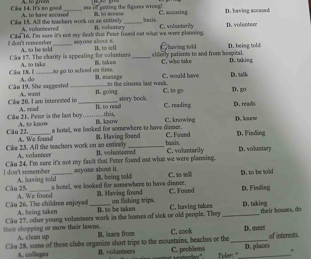 A. to given
Câu 14. It's no good_ me of getting the figures wrong!
A. to have accused B. to accuse C. accusing D. having accused
Câu 15. All the teachers work on an entirely _basis.
A. volunteered B. voluntary C. voluntarily D. volunteer
Câu 16. I'm sure it's not my fault that Peter found out what we were planning.
I don't remember _anyone about it.
A. to be told B. to tell having told D. being told
Câu 17. The charity is appealing for volunteers_ elderly patients to and from hospital.
A. to take B. taken C. who take D. taking
Câu 18. I ...........to go to school on time.
A. do B. manage C. would have D. talk
Câu 19. She suggested _to the cinema last week.
A. went B. going
C. to go D. go
Câu 20. I am interested in _story book.
A. read B. to read C. reading D. reads
Câu 21. Peter is the last boy.    .this,
C. knowing
A. to know B. know D. knew
Câu 22. _a hotel, we looked for somewhere to have dinner.
A. We found B. Having found C. Found D. Finding
Câu 23. All the teachers work on an entirely_ basis.
A. volunteer B. volunteered C. voluntarily D. voluntary
Câu 24. I'm sure it's not my fault that Peter found out what we were planning.
I don't remember _anyone about it.
A. having told B. being told C. to tell D. to be told
Câu 25. _a hotel, we looked for somewhere to have dinner.
A. We found B. Having found C. Found D. Finding
Câu 26. The children enjoyed _on fishing trips.
A. being taken B. to be taken C. having taken D. taking
Cầu 27. other young volunteers work in the homes of sick or old people. They _their houses, do
their shopping or mow their lawns.
A. clean up B. learn from C. cook D. meet
Cầu 28. some of these clubs organize short trips to the mountains, beaches or the _of interests.
A. colleges B. volunteers C. problems _D. places
"
contest vesterdav" Tyler: "