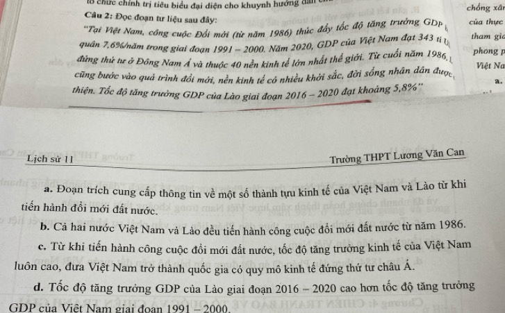 lổ chức chính trị tiêu biểu đại diện cho khuynh hướng dan chống xān 
Câu 2: Đọc đoạn tư liệu sau đây: 
''Tại Việt Nam, công cuộc Đối mới (từ năm 1986) thức đẩy tốc độ tăng trưởng GDP của thực 
quân 7.6% /năm trong giai đoạn 1991 - 2000. Năm 2020, GDP của Việt Nam đạt 343 t tham gia 
đứng thứ tư ở Đông Nam Á và thuộc 40 nền kinh tế lớn nhất thế giới. Từ cuối năm 1986, phong 1 Việt Na 
cũng bước vào quả trình đổi mới, nền kinh tế có nhiều khởi sắc, đời sống nhân dân được 
a. 
thiện. Tốc độ tăng trưởng GDP của Lào giai đoạn 2016 - 2020 đạt khoảng 5, 8% '' 
Lịch sử 11 Trường THPT Lương Văn Can 
a. Đoạn trích cung cấp thông tin về một số thành tựu kinh tế của Việt Nam và Lào từ khi 
tiến hành đổi mới đất nước. 
b. Cả hai nước Việt Nam và Lào đều tiến hành công cuộc đổi mới đất nước từ năm 1986. 
c. Từ khi tiến hành công cuộc đổi mới đất nước, tốc độ tăng trưởng kinh tế của Việt Nam 
luôn cao, đưa Việt Nam trở thành quốc gia có quy mô kinh tế đứng thứ tư châu A. 
d. Tốc độ tăng trưởng GDP của Lào giai đoạn 2016 - 2020 cao hơn tốc độ tăng trưởng 
GDP của Việt Nam giai đoan 1991-2000.