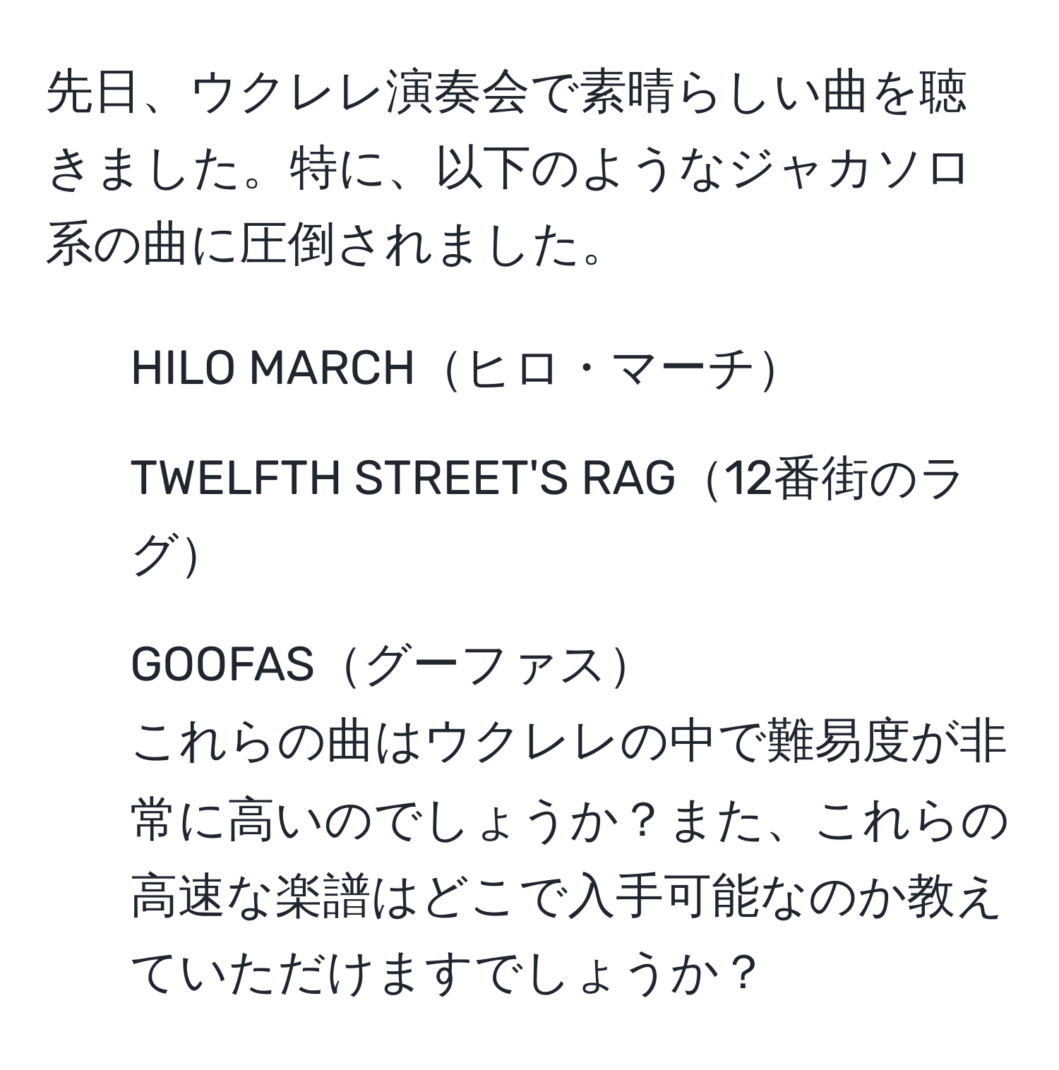 先日、ウクレレ演奏会で素晴らしい曲を聴きました。特に、以下のようなジャカソロ系の曲に圧倒されました。  
- HILO MARCHヒロ・マーチ  
- TWELFTH STREET'S RAG12番街のラグ  
- GOOFASグーファス  
これらの曲はウクレレの中で難易度が非常に高いのでしょうか？また、これらの高速な楽譜はどこで入手可能なのか教えていただけますでしょうか？